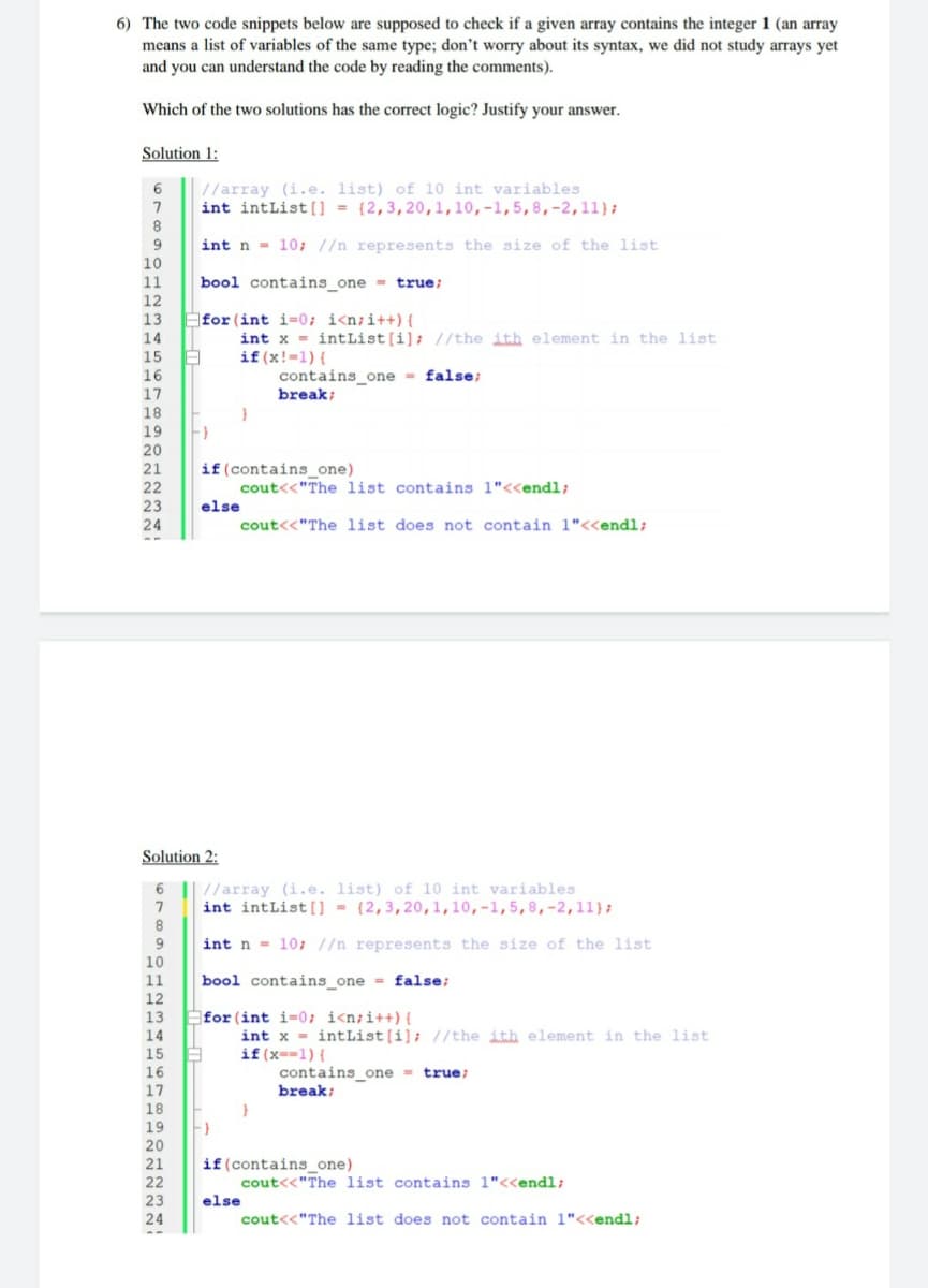 6) The two code snippets below are supposed to check if a given array contains the integer 1 (an array
means a list of variables of the same type; don't worry about its syntax, we did not study arrays yet
and you can understand the code by reading the comments).
Which of the two solutions has the correct logic? Justify your answer.
Solution 1:
//array (i.e. list) of l0 int variables
int intList [ = {2,3,20,1,10,-1,5,8,-2,11};
8.
9.
int n = 10; //n represents the size of the list
10
11
bool contains_one = true;
12
for (int i=0; i<n;i++) {
int x = intList[i]; //the ith element in the list
if (x!-1) {
13
14
15
16
contains one = false;
17
break;
18
19
20
if(contains_one)
cout<<"The list contains 1"<<endl;
21
22
23
else
24
cout<<"The list does not contain 1"<<endl;
Solution 2:
6
//array (i.e. list) of 10 int variables
int intList[ = {2,3,20,1,10,-1,5,8,-2,11};
9.
int n - 10; //n represents the size of the list
10
11
bool contains_one = false;
12
for (int i=0; i<n;i++){
int x = intList[i]; //the ith element in the list
if (x--1) {
contains_one = true;
break;
13
14
15
16
17
18
19
20
21
if(contains_one)
cout<<"The list contains 1"<<endl;
22
23
else
24
cout<<"The list does not contain 1"<<endl;
