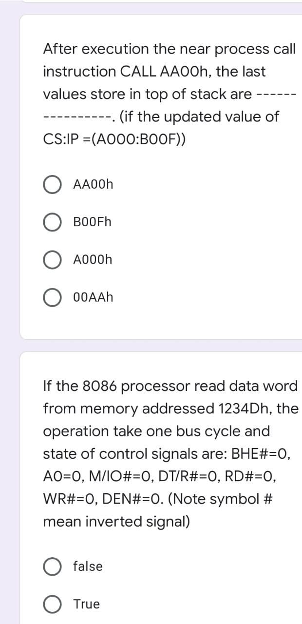 After execution the near process call
instruction CALL AAOOH, the last
values store in top of stack are
(if the updated value of
CS:IP =(AO00:BOOF))
O AA00H
O BOOFH
A000h
O 00AAH
If the 8086 processor read data word
from memory addressed 1234DH, the
operation take one bus cycle and
state of control signals are: BHE#=0,
AO=0, M/IO#=0, DT/R#=0, RD#=0,
WR#=0, DEN#=O. (Note symbol #
mean inverted signal)
false
True
