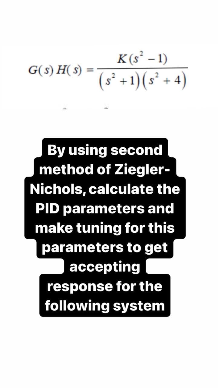 G(s)H(s)
=
K(s² - 1)
(s² + 1) (s² + 4)
By using second
method of Ziegler-
Nichols, calculate the
PID parameters and
make tuning for this
parameters to get
accepting
response for the
following system