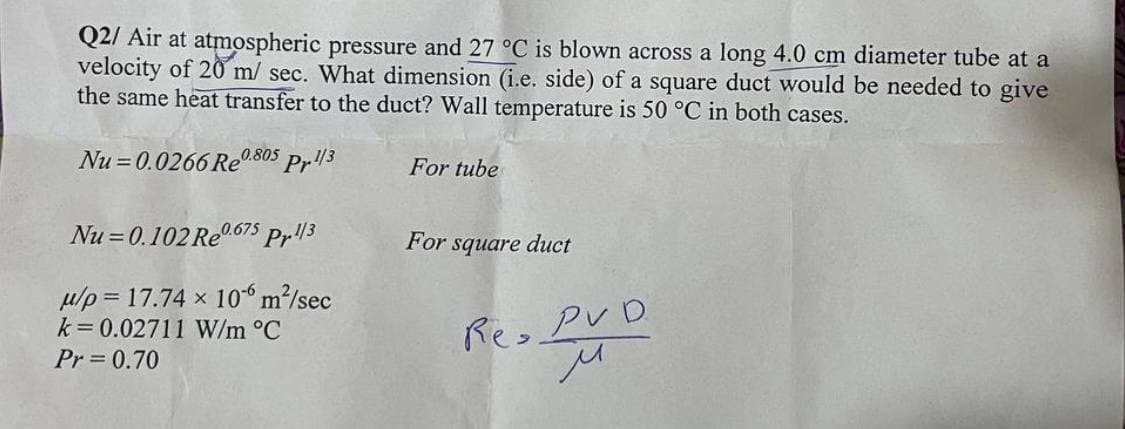 Q2/ Air at atmospheric pressure and 27 °C is blown across a long 4.0 cm diameter tube at a
velocity of 20 m/ sec. What dimension (i.e. side) of a square duct would be needed to give
the same heat transfer to the duct? Wall temperature is 50 °C in both cases.
Nu=0.0266 Re0.805
Pr.1/3
Nu=0.102 Re0.675 Pr.1/3
μ/p= 17.74 x 10-6 m²/sec
k=0.02711 W/m °C
Pr= 0.70
For tube
For square duct
Re, PVD
м