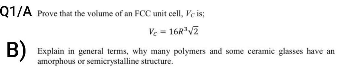 Q1/A Prove that the volume of an FCC unit cell, Vc is;
Vc = 16R³√2
B) Explain in general terms, why many polymers and some ceramic glasses have an
amorphous or semicrystalline structure.