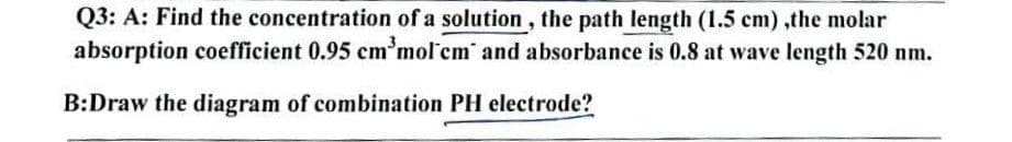 Q3: A: Find the concentration of a solution, the path length (1.5 cm),the molar
absorption coefficient 0.95 cm³mol'cm and absorbance is 0.8 at wave length 520 nm.
B:Draw the diagram of combination PH electrode?