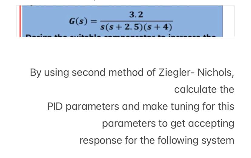 G(s) =
=
3.2
s(s+ 2.5) (s + 4)
By using second method of Ziegler- Nichols,
calculate the
PID parameters and make tuning for this
parameters to get accepting
response for the following system