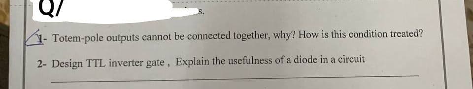 Q/
Totem-pole outputs cannot be connected together, why? How is this condition treated?
2- Design TTL inverter gate, Explain the usefulness of a diode in a circuit