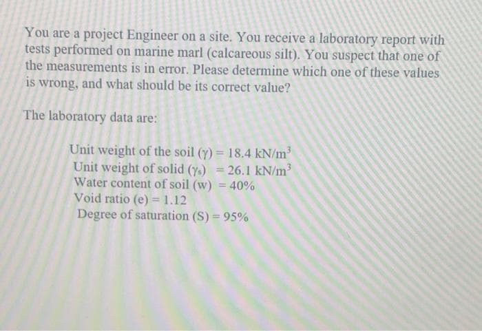 You are a project Engineer on a site. You receive a laboratory report with
tests performed on marine marl (calcareous silt). You suspect that one of
the measurements is in error. Please determine which one of these values
is wrong, and what should be its correct value?
The laboratory data are:
Unit weight of the soil (y) = 18.4 kN/m
Unit weight of solid (ys) = 26.1 kN/m
Water content of soil (w) = 40%
Void ratio (e) = 1.12
Degree of saturation (S) = 95%
