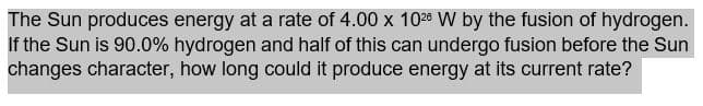 The Sun produces energy at a rate of 4.00 x 1028 W by the fusion of hydrogen.
If the Sun is 90.0% hydrogen and half of this can undergo fusion before the Sun
changes character, how long could it produce energy at its current rate?
