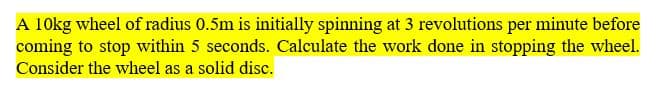 A 10kg wheel of radius 0.5m is initially spinning at 3 revolutions per minute before
coming to stop within 5 seconds. Calculate the work done in stopping the wheel.
Consider the wheel as a solid disc.
