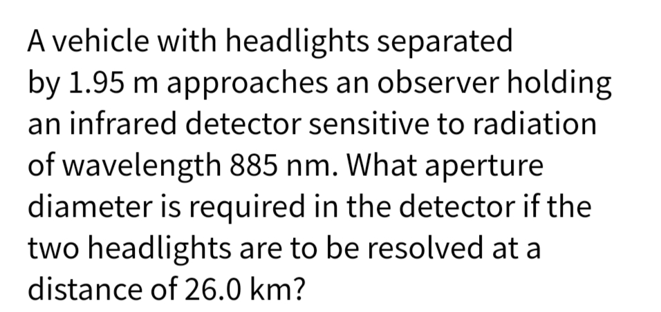 A vehicle with headlights separated
by 1.95 m approaches an observer holding
an infrared detector sensitive to radiation
of wavelength 885 nm. What aperture
diameter is required in the detector if the
two headlights are to be resolved at a
distance of 26.0 km?
