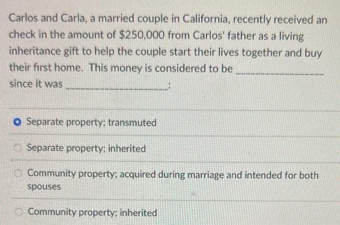 Carlos and Carla, a married couple in California, recently received an
check in the amount of $250,000 from Carlos' father as a living
inheritance gift to help the couple start their lives together and buy
their first home. This money is considered to be
since it was
O Separate property; transmuted
Separate property: inherited
Community property; acquired during marriage and intended for both
spouses
Community property: inherited