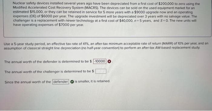 Nuclear safety devices installed several years ago have been depreciated from a first cost of $200,000 to zero using the
Modified Accelerated Cost Recovery System (MACRS). The devices can be sold on the used equipment market for an
estimated $15,000, or they can be retained in service for 5 more years with a $9000 upgrade now and an operating
expenses (OE) of $6000 per year. The upgrade investment will be depreciated over 3 years with no salvage value. The
challenger is a replacement with newer technology at a first cost of $40,000, n=5 years, and S= 0. The new units will
have operating expenses of $7000 per year.
Use a 5-year study period, an effective tax rate of 41%, an after-tax minimum acceptable rate of return (MARR) of 10% per year, and an
assumption of classical straight line depreciation (no half-year convention) to perform an after-tax AW-based replacement study.
The annual worth of the defender is determined to be $10000
The annual worth of the challenger is determined to be $
Since the annual worth of the defender is smaller, it is retained.