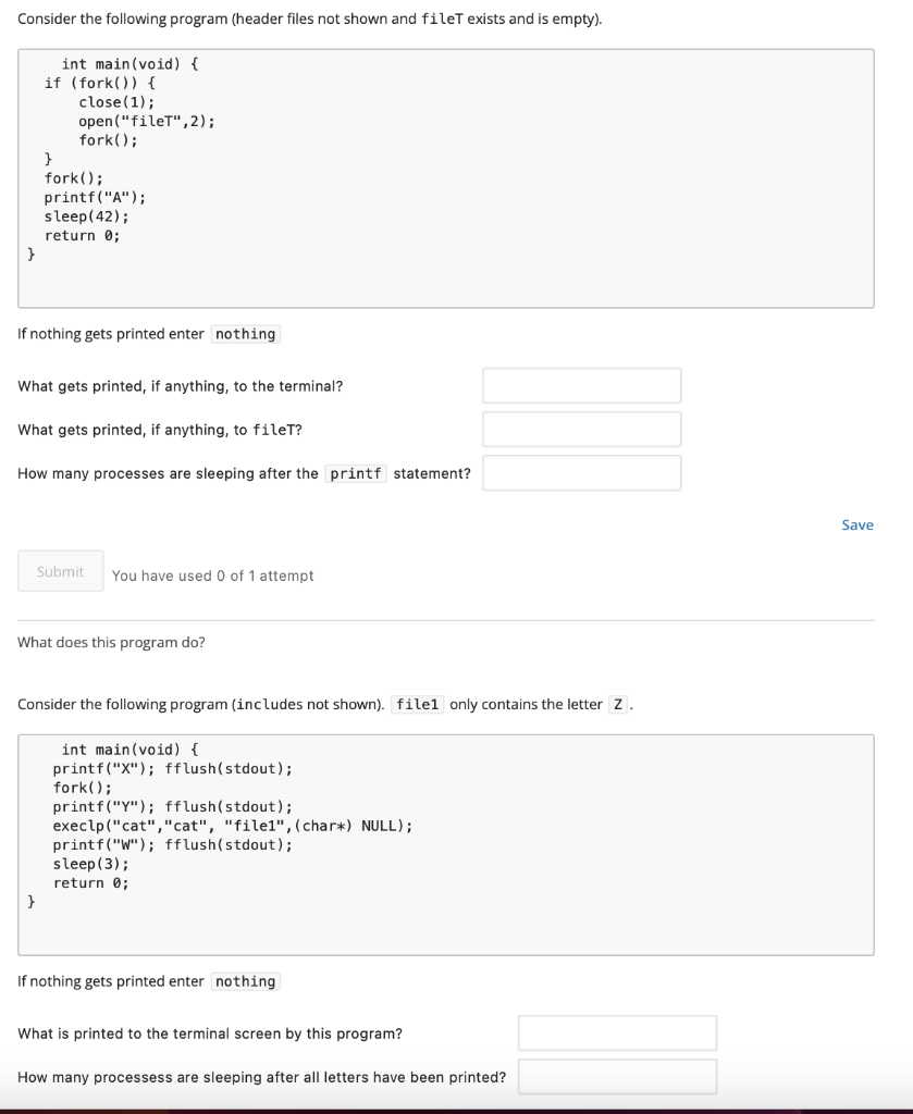 Consider the following program (header files not shown and filet exists and is empty).
}
int main(void) {
if (fork()) {
close (1);
open("fileT", 2);
fork();
}
fork();
printf("A");
sleep(42);
return 0;
If nothing gets printed enter nothing
What gets printed, if anything, to the terminal?
What gets printed, if anything, to filet?
How many processes are sleeping after the printf statement?
Submit You have used 0 of 1 attempt
}
What does this program do?
Consider the following program (includes not shown). filel only contains the letter Z.
int main(void) {
printf("X"); fflush(stdout);
fork();
printf("Y"); fflush(stdout);
execlp ("cat","cat", "file1", (char*) NULL);
printf("W"); fflush(stdout);
sleep (3);
return 0;
If nothing gets printed enter nothing
What is printed to the terminal screen by this program?
How many processess are sleeping after all letters have been printed?
Save