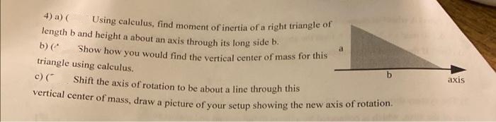 vertical center of mass, draw a picture of your setup showing the new axis of rotation.
4) a) (
Using calculus, find moment of inertia of a right triangle of
length b and height a about an axis through its long side t.
a
b) (*
Show how you would find the verticall center of mass for this
triangle using calculus.
by
axis
c) (
Shift the axis of rotation to be about a line through this
