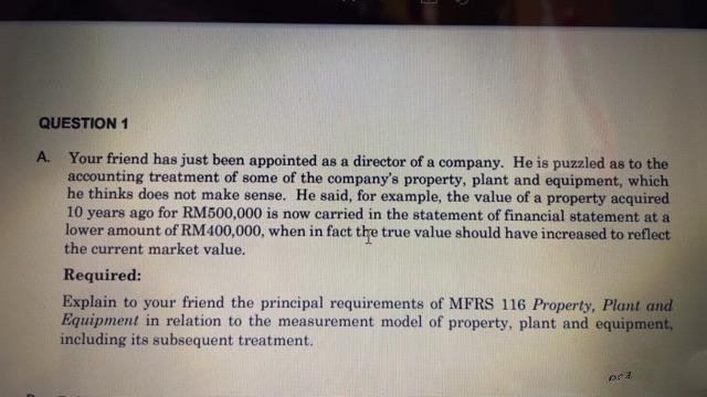 QUESTION 1
A. Your friend has just been appointed as a director of a company. He is puzzled as to the
accounting treatment of some of the company's property, plant and equipment, which
he thinks does not make sense. He said, for example, the value of a property acquired
10 years ago for RM500,000 is now carried in the statement of financial statement at a
lower amount of RM400,000, when in fact the true value should have increased to reflect
the current market value.
Required:
Explain to your friend the principal requirements of MFRS 116 Property, Plant and
Equipment in relation to the measurement model of property, plant and equipment,
including its subsequent treatment.
