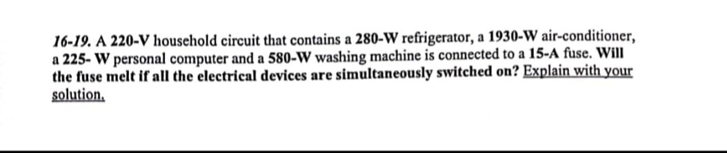 16-19. A 220-V household circuit that contains a 280-W refrigerator, a 1930-W air-conditioner,
a 225- W personal computer and a 580-W washing machine is connected to a 15-A fuse. Will
the fuse melt if all the electrical devices are simultaneously switched on? Explain with your
solution,
