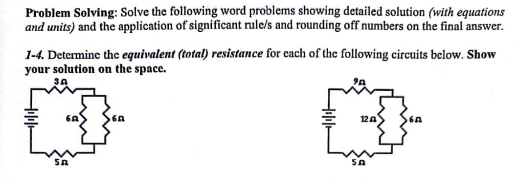 Problem Solving: Solve the following word problems showing detailed solution (with equations
and units) and the application of significant rule/s and rounding off numbers on the final answer.
1-4. Determine the equivalent (total) resistance for each of the following circuits below. Show
your solution on the space.
12A
5A
