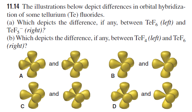 11.14 The illustrations below depict differences in orbital hybridiza-
tion of some tellurium (Te) fluorides.
(a) Which depicts the difference, if any, between TeF, (left) and
TeF3 (right)?
(b) Which depicts the difference, if any, between TeF, (left) and TeF,
(right)?
and
and
A
B
and
and
D
