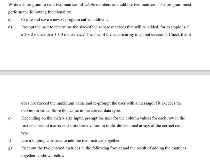 Write a C program to read two matrices of whole numbers and add the two matrices. The program must
perform the following functionality:
c)
Create and save a new C program called addtwo.c
d)
Prompt the user to determine the size-of the square matrices that will be added, for example is it
a 2 x 2 matrix or a 3 x 3 matrix etc.? The size of the square array must not exceed 5. Check that it
does not exceed the maximum value and re-prompt the user with a message if it exceeds the
maximum value. Store this value in the correct data type.
e)
Depending on the matrix size input, prompt the user for the column values for each row in the
first and second matrix and store these values in multi-dimensional arrays of the correct data
type.
f)
Use a looping construct to add the two matrices together
g)
Print out the two entered matrices in the following format and the result of adding the matrices
together as shown below.
