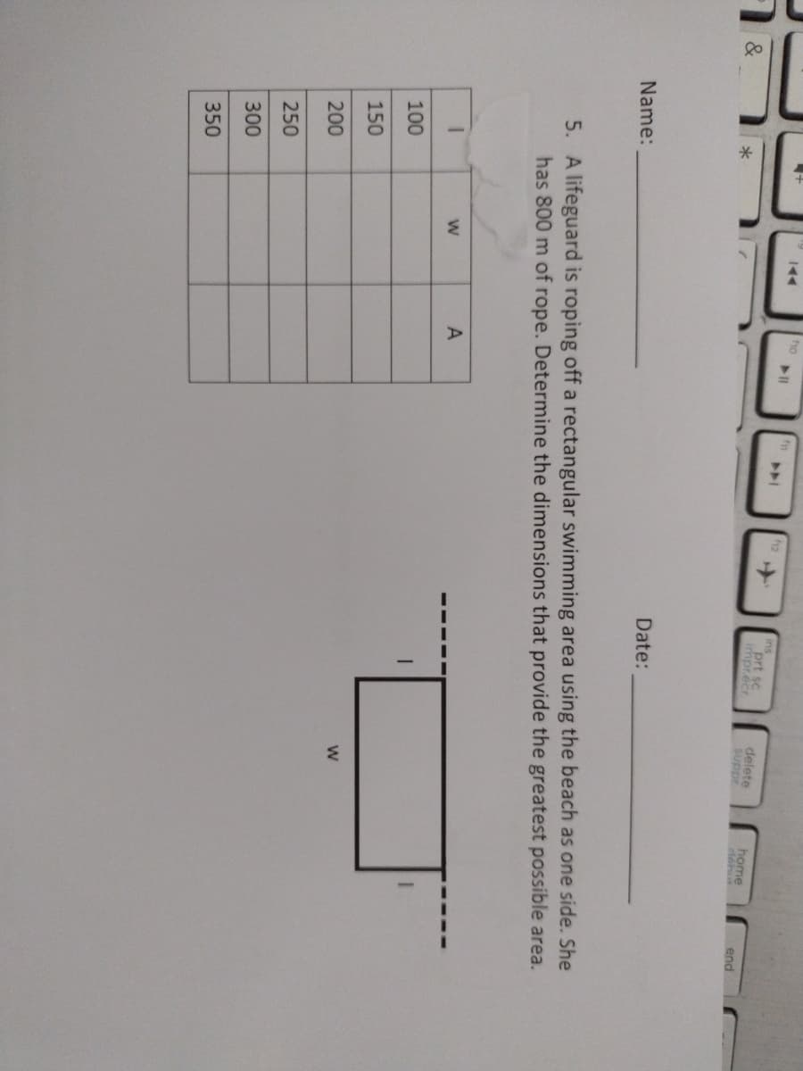 ho
12
ins
prt sc
impr.écr.
delete
suppr.
home
end
Date:
Name:
5. A lifeguard is roping off a rectangular swimming area using the beach as one side. She
has 800 m of rope. Determine the dimensions that provide the greatest possible area.
A
100
150
200
250
300
350
