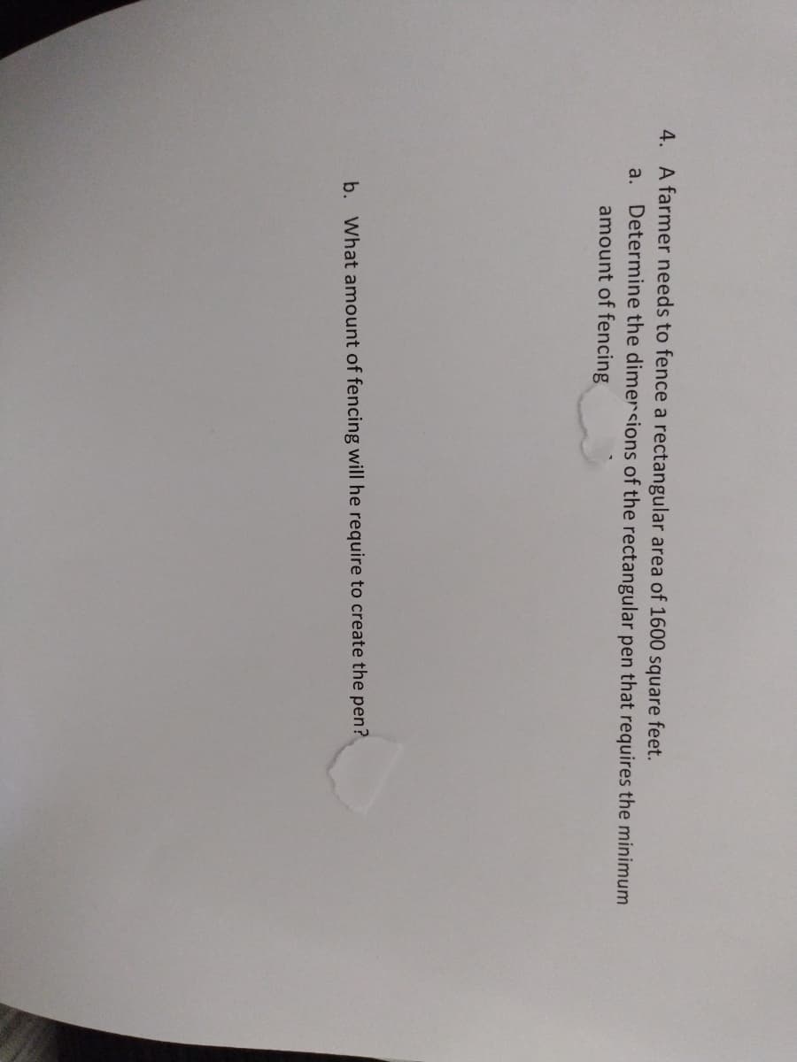 4. A farmer needs to fence a rectangular area of 1600 square feet.
a. Determine the dimersions of the rectangular pen that requires the minimum
amount of fencing
b. What amount of fencing will he require to create the pen?
