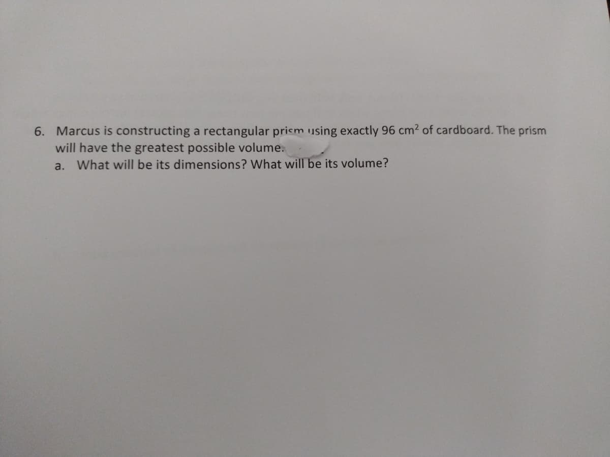 6. Marcus is constructing a rectangular prism using exactly 96 cm2 of cardboard. The prism
will have the greatest possible volume.
a.
What will be its dimensions? What will be its volume?
