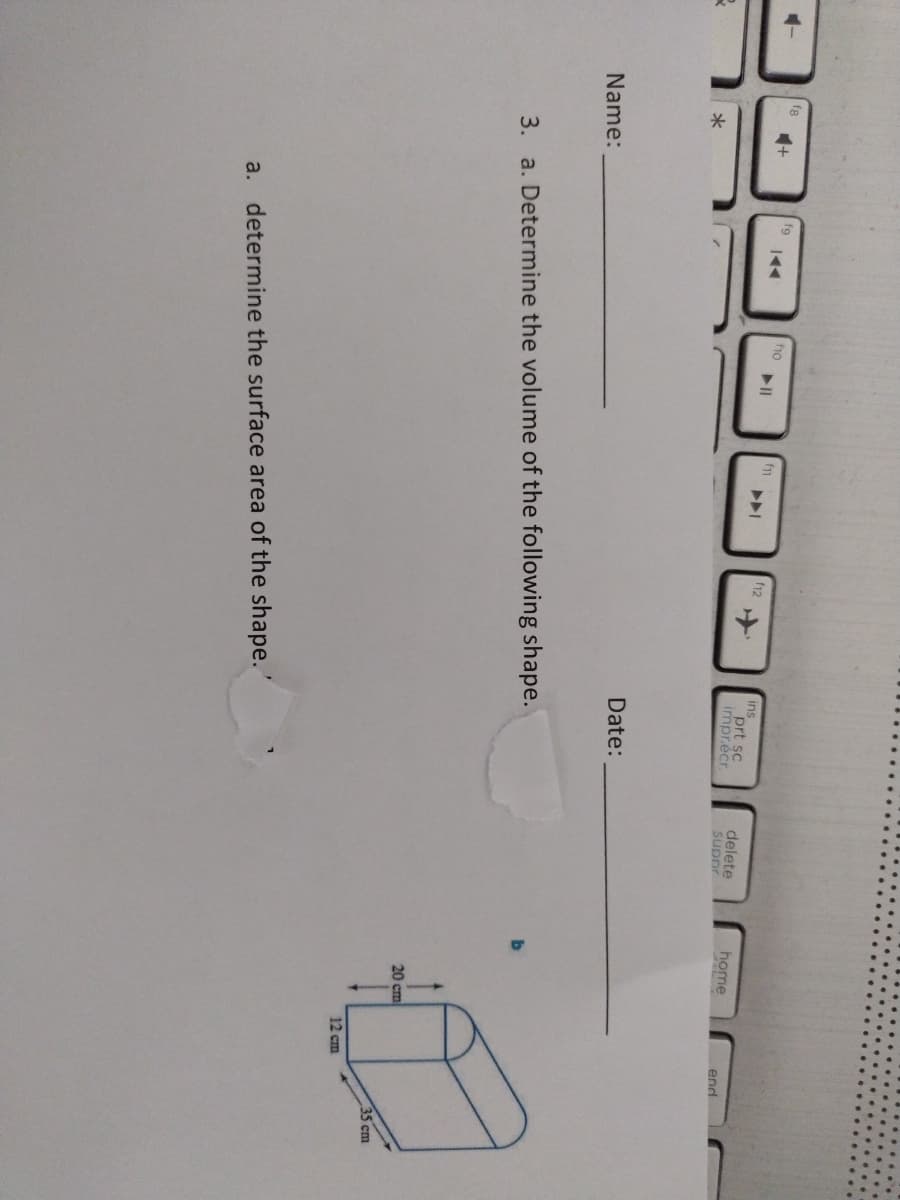 ho
f12
ins
prt sc
impr.écr
delete
suppr
home
end
Date:
Name:
3. a. Determine the volume of the following shape.
20 cm
35 cm
12 cm
a. determine the surface area of the shape.'
