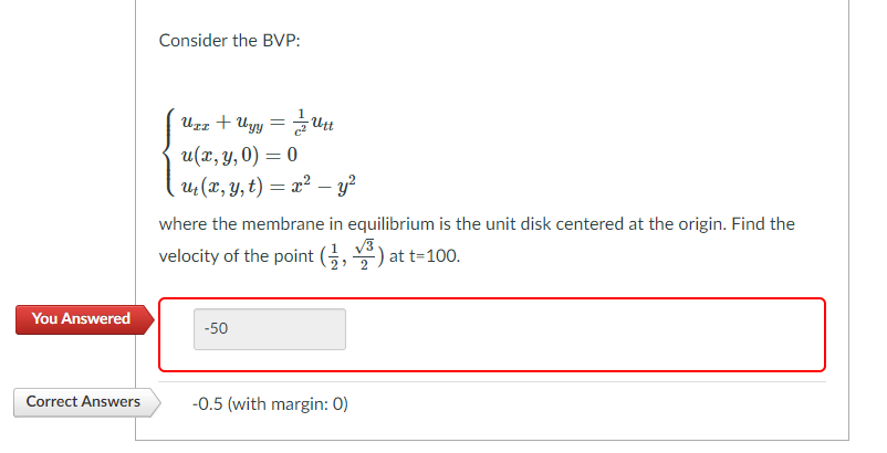 Consider the BVP:
:+ Uyy =Ut
u(x, y, 0) = 0
u (x, Y, t) = x² – y²
UrL
where the membrane in equilibrium is the unit disk centered at the origin. Find the
velocity of the point (, ) at t=100.
V3
> 2
You Answered
-50
Correct Answers
-0.5 (with margin: 0)
