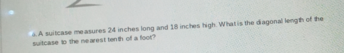 6. A suitcase me asures 24 inches long and 18 inches high. What is the diagonal length of the
suitcase to the ne arest ten th of a foot?
