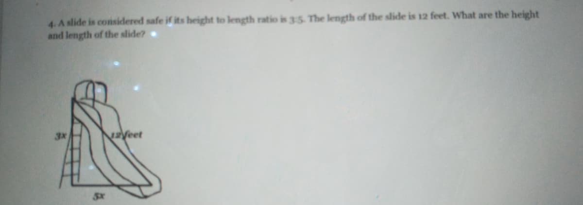 4.A slide is considered safe if its height to length ratio is 35. The length of the slide is 12 feet. Wwhat are the height
and length of the slide?
Veet
