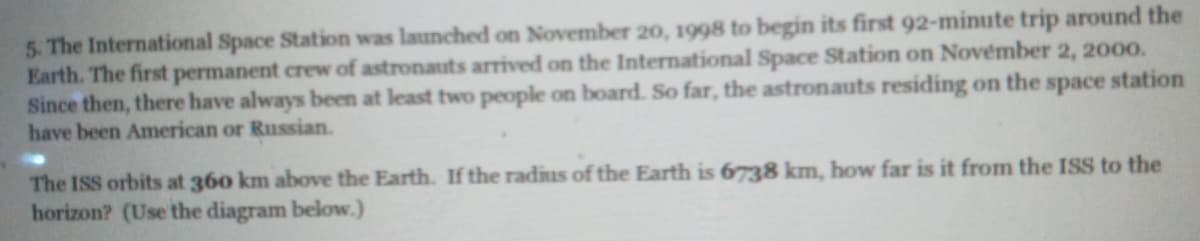 5. The International Space Station was launched on November 20, 1998 to begin its first 92-minute trip around the
Earth. The first permanent crew of astronauts arrived on the International Space Station on November 2, 2000.
Since then, there have always been at least two people on board. So far, the astronauts residing on the space station
have been American or Russian.
The ISS orbits at 360 km above the Earth. If the radius of the Earth is 6738 km, how far is it from the ISS to the
horizon? (Use the diagram below.)
