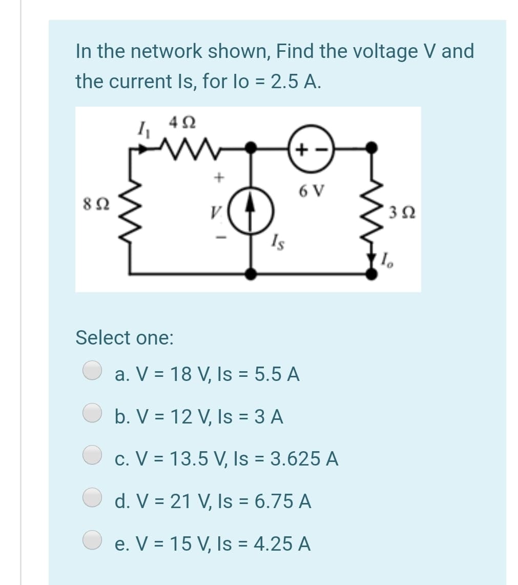 In the network shown, Find the voltage V and
the current Is, for lo = 2.5 A.
6 V
Is
Select one:
a. V = 18 V, Is = 5.5 A
%3D
b. V = 12 V, Is = 3 A
c. V = 13.5 V, Is = 3.625 A
d. V = 21 V, Is = 6.75 A
e. V = 15 V, Is = 4.25 A
