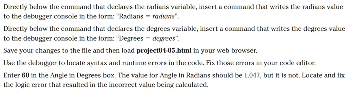 Directly below the command that declares the radians variable, insert a command that writes the radians value
to the debugger console in the form: "Radians = radians".
Directly below the command that declares the degrees variable, insert a command that writes the degrees value
to the debugger console in the form: “Degrees = degrees".
Save your changes to the file and then load project04-05.html in your web browser.
Use the debugger to locate syntax and runtime errors in the code. Fix those errors in your code editor.
Enter 60 in the Angle in Degrees box. The value for Angle in Radians should be 1.047, but it is not. Locate and fix
the logic error that resulted in the incorrect value being calculated.
