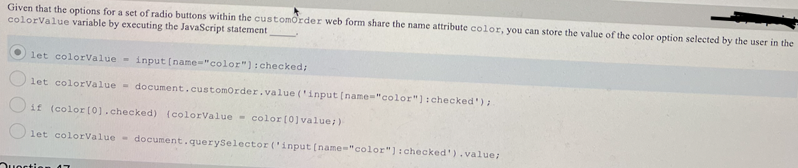 Given that the options for a set of radio buttons within the customorder web form share the name attribute color, you can store the value of the color option selected by the user in the
colorValue variable by executing the JavaScript statement
let colorValue = input [name="color"):checked;
let colorValue = document.customOrder.value ('input [name="color"]:checked');
if (color[0).checked) {colorValue = color[0]value;)
let colorValue = document.querySelector('input[name="color"]:checked').value;
Ouoction
