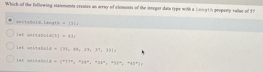 Which of the following statements creates an array of elements of the integer data type with a length property value of 5?
unitsSold.length
[5];
%3D
let unitsSold[5] = 63;
%3!
let unitsSold =
[35, 88, 29, 37, 33];
let unitsSold =
["77", "28", "34", "52", "45"];
