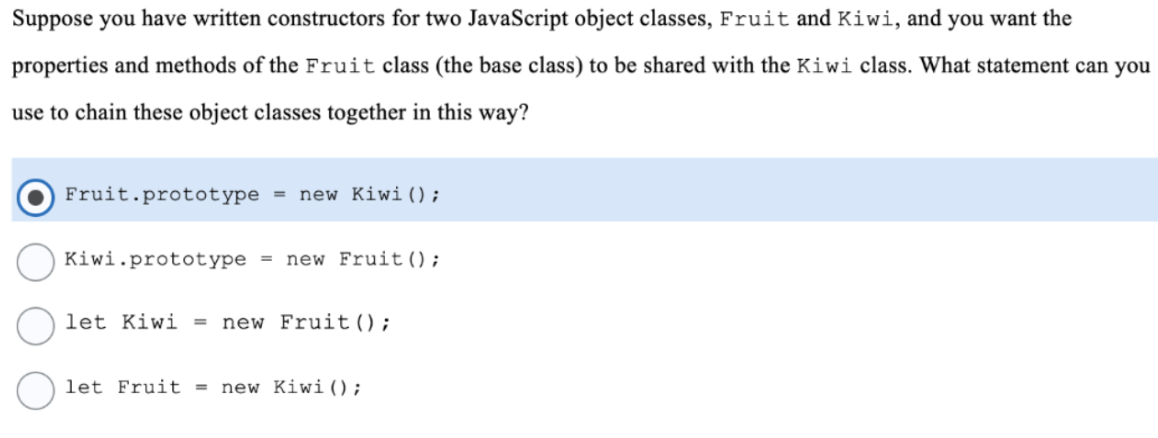 Suppose you have written constructors for two JavaScript object classes, Fruit and Kiwi, and you want the
properties and methods of the Fruit class (the base class) to be shared with the Kiwi class. What statement can you
use to chain these object classes together in this way?
Fruit.prototype = new Kiwi();
Kiwi.prototype =
new Fruit();
let Kiwi = new Fruit();
let Fruit =
new Kiwi() ;
