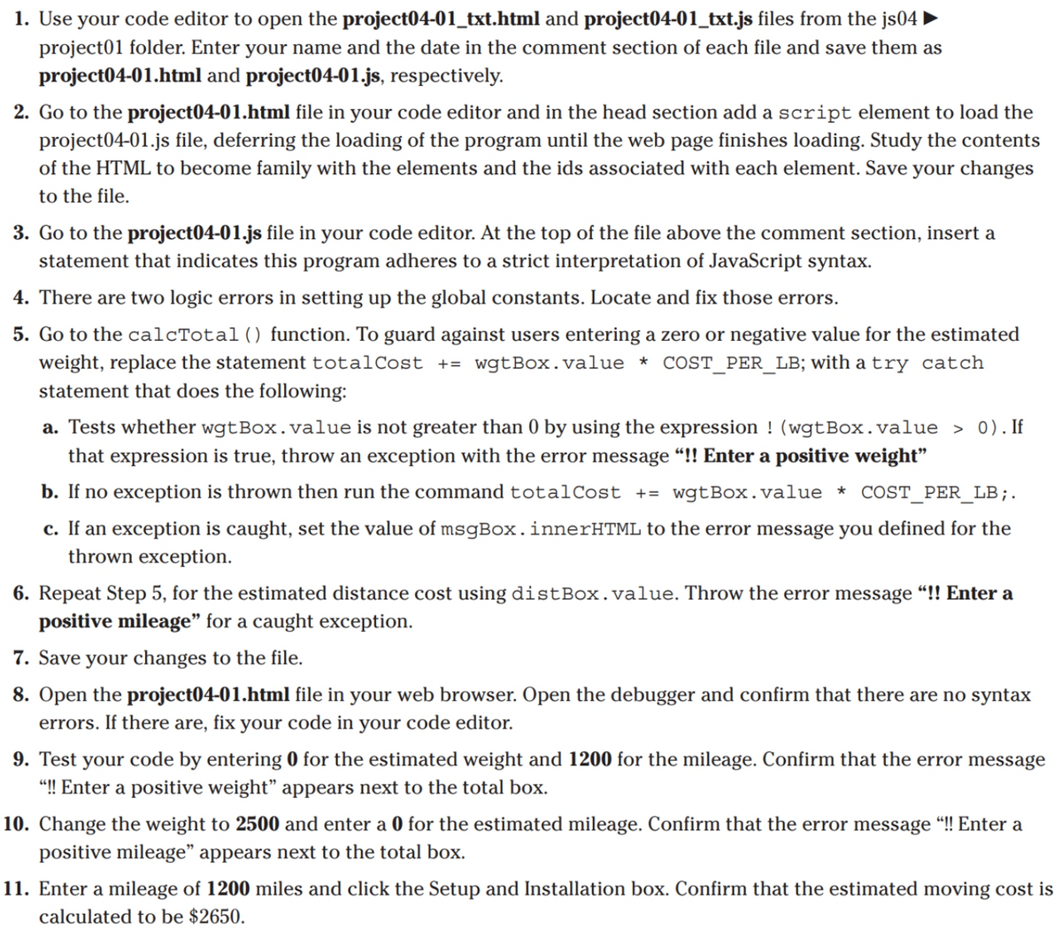 1. Use your code editor to open the project04-01_txt.html and project04-01_txt.js files from the js04 |
project01 folder. Enter your name and the date in the comment section of each file and save them as
project04-01.html and project04-01.js, respectively.
2. Go to the project04-01.html file in your code editor and in the head section add a script element to load the
project04-01.js file, deferring the loading of the program until the web page finishes loading. Study the contents
of the HTML to become family with the elements and the ids associated with each element. Save your changes
to the file.
3. Go to the project04-01.js file in your code editor. At the top of the file above the comment section, insert a
statement that indicates this program adheres to a strict interpretation of JavaScript syntax.
4. There are two logic errors in setting up the global constants. Locate and fix those errors.
5. Go to the calcTotal() function. To guard against users entering a zero or negative value for the estimated
weight, replace the statement totalCost += wgtBox.value * COST_PER_LB; with a try catch
statement that does the following:
a. Tests whether wgtBox.value is not greater than 0 by using the expression ! (wgtBox.value > 0). If
that expression is true, throw an exception with the error message “!! Enter a positive weight"
b. If no exception is thrown then run the command totalCost += wgtBox.value * COST_PER_LB;.
c. If an exception is caught, set the value of msgBox.innerHTML to the error message you defined for the
thrown exception.
6. Repeat Step 5, for the estimated distance cost using distBox. value. Throw the error message “!! Enter a
positive mileage" for a caught exception.
7. Save your changes to the file.
8. Open the project04-01.html file in your web browser. Open the debugger and confirm that there are no syntax
errors. If there are, fix your code in your code editor.
9. Test your code by entering 0 for the estimated weight and 1200 for the mileage. Confirm that the error message
"! Enter a positive weight" appears next to the total box.
10. Change the weight to 2500 and enter a 0 for the estimated mileage. Confirm that the error message “! Enter a
positive mileage" appears next to the total box.
11. Enter a mileage of 1200 miles and click the Setup and Installation box. Confirm that the estimated moving cost is
calculated to be $2650.

