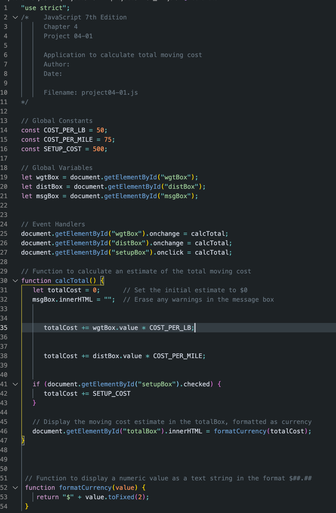 1
"use strict";
2 v /*
JavaScript 7th Edition
3
Chapter 4
4
Project 04-01
Application to calculate total moving cost
7
Author:
8
Date:
9
10
Filename: project04-01.js
11
*/
12
13
// Global Constants
14
const COST_PER_LB
= 50;
15
const COST_PER_MILE = 75;
16
const SETUP_COST = 500;
17
// Global Variables
let wgtBox = document.getElementById("wgtBox");
let distBox = document.getElementById("distBox");
let msgBox = document.getElementById("msgBox");
18
19
20
21
22
23
// Event Handlers
document.getElementById("wgtBox").onchange = calcTotal;
document.getElementById("distBox").onchange = calcTotal;
document.getElementById("setupBox").onclick = calcTotal;
24
25
26
27
28
// Function to calculate an estimate of the total moving cost
30 v function calcTotal()
29
31
let totalCost = 0;
// Set the initial estimate to $0
32
msgBox.innerHTML =
// Erase any warnings in the message box
33
34
35
totalCost += wgtBox.value * COST_PER_LB;
36
37
38
totalCost += distBox.value * COST_PER_MILE;
39
40
if (document.getElementById("setupBox").checked) {
|totalCost += SETUP_COST
41 v
42
43
}
44
45
// Display the moving cost estimate in the totalBox, formatted as currency
46
document.getElementById("totalBox").innerHTML = formatCurrency(totalCost);
47
48
49
50
// Function to display a numeric value as a text string in the format $##.##
function formatCurrency(value) {
51
52 v
53
return "$" + value.toFixed(2);
54
}
