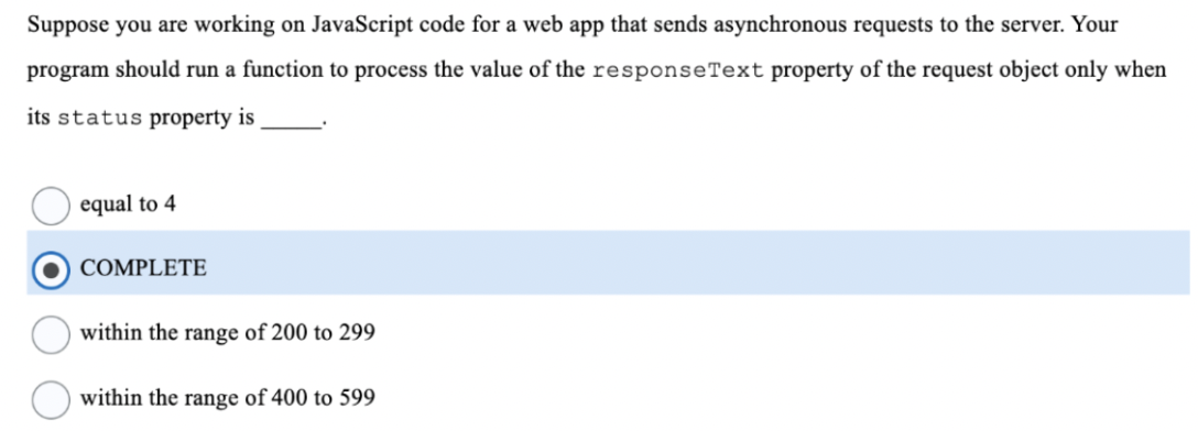 Suppose you are working on JavaScript code for a web app that sends asynchronous requests to the server. Your
program should run a function to process the value of the responseText property of the request object only when
its status property is
equal to 4
COMPLETE
within the range of 200 to 299
within the range of 400 to 599
