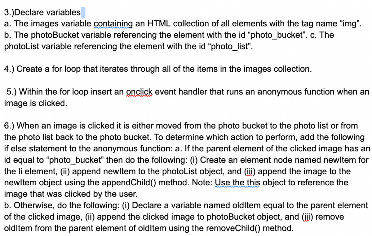 3.)Declare variables
a. The images variable containing an HTML collection of all elements with the tag name "img".
b. The photoBucket variable referencing the element with the id "photo_bucket". c. The
photoList variable referencing the element with the id "photo_list".
4.) Create a for loop that iterates through all of the items in the images collection.
5.) Within the for loop insert an onclick event handler that runs an anonymous function when an
image is clicked.
6.) When an image is clicked it is either moved from the photo bucket to the photo list or from
the photo list back to the photo bucket. To determine which action to perform, add the following
if else statement to the anonymous function: a. If the parent element of the clicked image has an
id equal to "photo_bucket" then do the following: (i) Create an element node named newltem for
the li element, (ii) append newltem to the photoList object, and (i) append the image to the
newltem object using the appendChild() method. Note: Use the this object to reference the
image that was clicked by the user.
b. Otherwise, do the following: (i) Declare a variable named oldltem equal to the parent element
of the clicked image, (ii) append the clicked image to photoBucket object, and (i) remove
oldltem from the parent element of oldltem using the removeChild() method.
