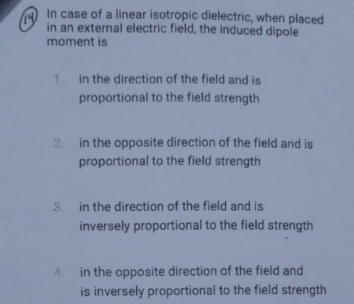 In case of a linear isotropic dielectric, when placed
in an external electric field, the induced dipole
moment is
1. in the direction of the field and is
proportional to the field strength
2.
in the opposite direction of the field and is
proportional to the field strength
3. in the direction of the field and is
inversely proportional to the field strength
4. in the opposite direction of the field and
is inversely proportional to the field strength