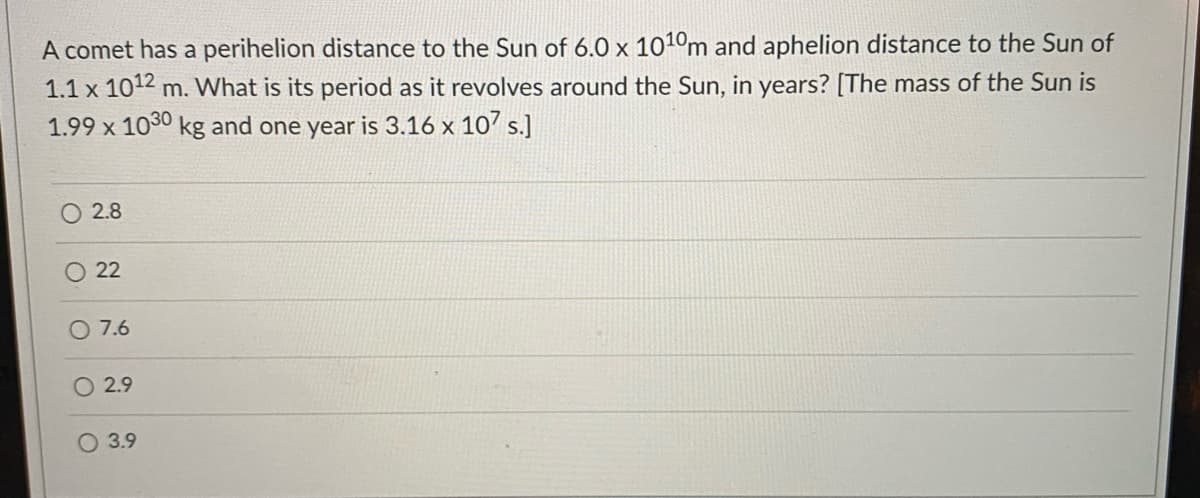 A comet has a perihelion distance to the Sun of 6.0 x 1010m and aphelion distance to the Sun of
1.1 x 1012 m. What is its period as it revolves around the Sun, in years? [The mass of the Sun is
1.99 x 1030 kg and one year is 3.16 x 10' s.]
O 2.8
22
O 7.6
2.9
O 3.9
