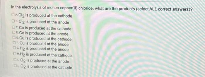 In the electrolysis of molten copper(II) chloride, what are the products (select ALL correct answers)?
DA Cl₂ is produced at the cathode
DB.Cl₂ is produced at the anode
Co is produced at the cathode
DD.Co is produced at the anode
DE Cu is produced at the cathode
OF Cu is produced at the anode
OG.H₂ is produced at the anode
HH₂ is produced at the cathode
O2 is produced at the anode
002 is produced at the cathode