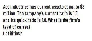 Ace Industries has current assets equal to $3
million. The company's current ratio is 1.5,
and its quick ratio is 1.0. What is the firm's
level of current
liabilities?
