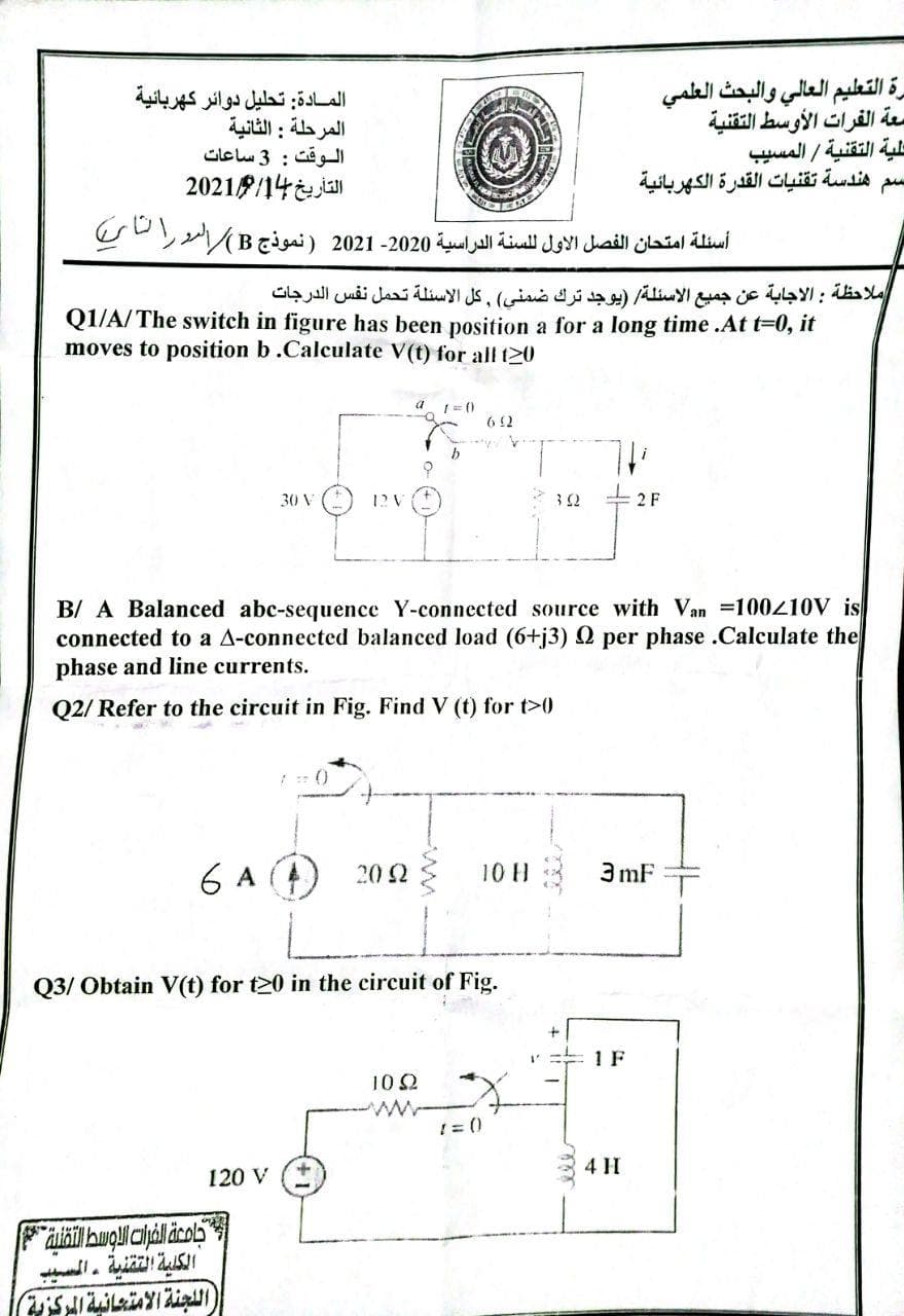 المادة: تحليل دوائر كهربائية
المرحلة : الثانية
الوقت : 3 ساعات
20218/14 ja
رة التعليم العالي والبحث العلمي
معة الفرات الأوسط التقنية
حلية التقنية / المسيب
هندسة تقنيات القدرة الكهربائية
أسئلة امتحان الفصل الأول ل لسنة الدراسية 2020- 2021 ) نموذج Bر الرد رالا
ملاحظة : الاجابة عن جميع الأسئلة )يوجد ترك ضمني( , كل الأسئلة تحمل نفس الدرجات
Q1/A/The switch in figure has been position a for a long time .At t=0, it
moves to position b .Calculate V(t) for all t20
a 1= ()
6 2
30 V
1? V
2 F
B/ A Balanced abc-sequence Y-connected source with Van =100410V is
connected to a A-connected balanced load (6+j3) Q per phase .Calculate the
phase and line currents.
Q2/ Refer to the circuit in Fig. Find V (t) for t>0
6 A (4) 202
3 mF
10 H
Q3/ Obtain V(t) for t20 in the circuit of Fig.
1 F
10 2
! = ()
4 H
120 V
ال لجنة الامتعانية المركزية|
