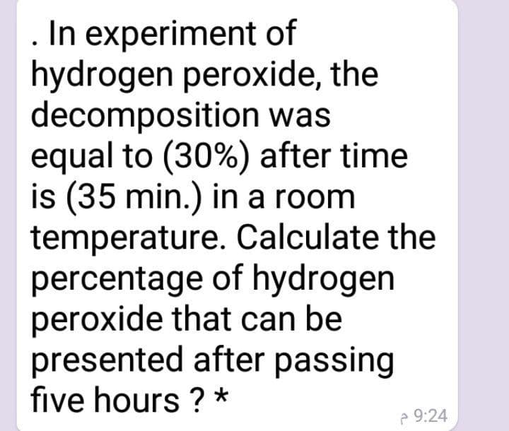 In experiment of
hydrogen peroxide, the
decomposition was
equal to (30%) after time
is (35 min.) in a room
temperature. Calculate the
percentage of hydrogen
peroxide that can be
presented after passing
five hours ? *
e 9:24
