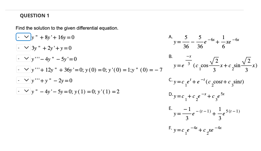 QUESTION 1
Find the solution to the given differential equation.
"+8y'+ 16y=0
✓3y" + 2y'+y=0
Vy"-4y" - 5y'=0
y"+12y " + 36y'=0; y (0) = 0; y'(0) = 1;y" (0) = -7
y"+y" - 2y=0
y" - 4y'-5y=0; y (1) = 0; y' (1) = 2
A. 5
y =
B.
36
-X
3
E. -1
y =
5
C₁y=c₁e¹+e
D.y=c₁+c₂e
3
36
y=e (c_cos
e
e
1
-6x
+ ·xe
6
-t
3
-(t-1)
(c_cost+c sint)
-x
e-*+€₂e²
зел
+c
+
-x+c sin-
-
F₁y=c₁e4x+c₁
2 te
- 6x
3
- 4x
,5 (t-1)
3