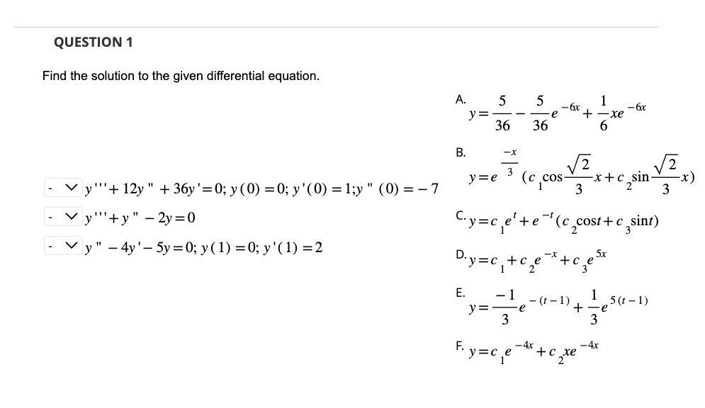 QUESTION 1
Find the solution to the given differential equation.
y"+12y " + 36y'=0; y (0) = 0; y'(0) = 1;y" (0) = -7
y""+y" - 2y=0
y" - 4y'-5y=0; y(1) = 0; y'( 1) = 2
A. 5
y =
B.
36
-X
3
E. -1
y =
5
C₁y=c₁e¹+e
D.y=c₁+c₂e
3
36
y=e (c_cos
e
e
1
-6x
+ ·xe
6
-t
3
-(t-1)
(c_cost+c sint)
-x
e-*+€₂e²
зел
+c
+
-x+c sin-
-
F₁y=c₁e4x+c₁
2 te
- 6x
3
- 4x
,5 (t-1)
3