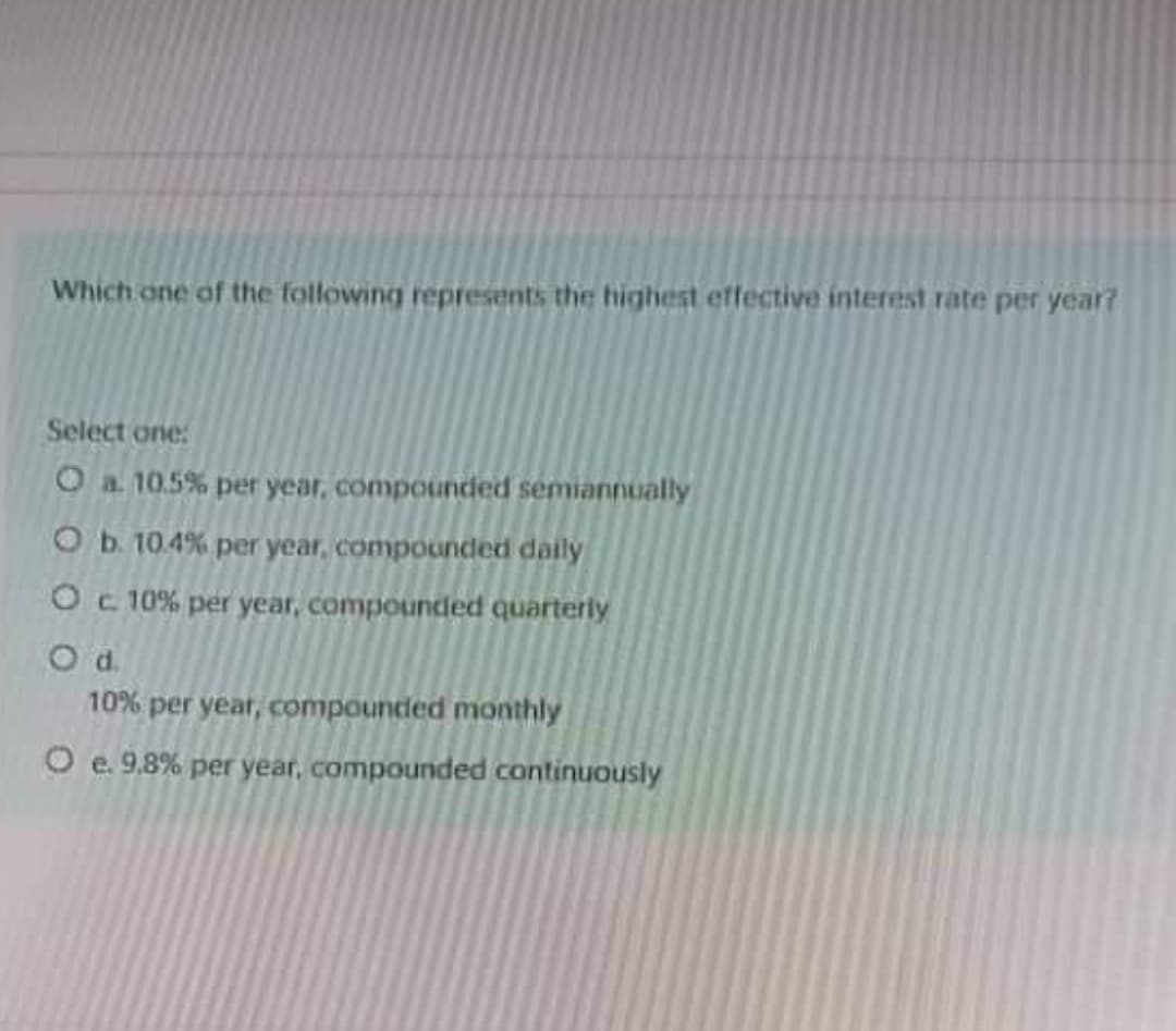 Which one of the following represents the highest effective interest rate per year?
Select one:
O a 10.5% per year, compounded semiannually
O b. 10.4% per year, compounded daily
Oc 10% per year, compounded quarterly
Od.
10% per year, compounded monthly
O e. 9.8% per year, compounded continuously
