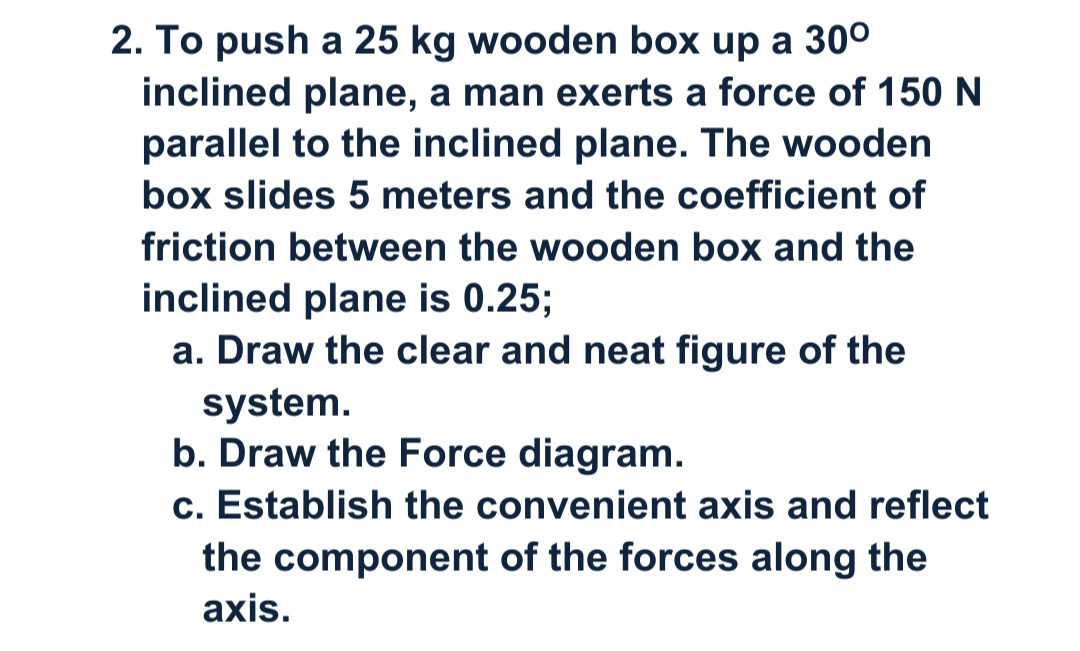 2. To push a 25 kg wooden box up a 30°
inclined plane, a man exerts a force of 150 N
parallel to the inclined plane. The wooden
box slides 5 meters and the coefficient of
friction between the wooden box and the
inclined plane is 0.25;
a. Draw the clear and neat figure of the
system.
b. Draw the Force diagram.
c. Establish the convenient axis and reflect
the component of the forces along the
axis.
