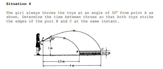 Situation 4
The girl always throws the toys at an angle of 30° from point A as
shown. Determine the time between throws so that both toys strike
the edges of the pool B and C at the same instant.
30°
0.25 m
-2.5 m
