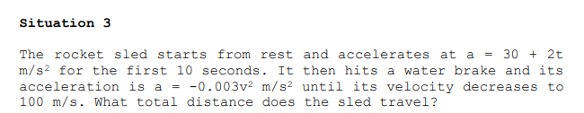 Situation 3
The rocket sled starts from rest and accelerates at a = 30 + 2t
m/s? for the first 10 seconds. It then hits a water brake and its
acceleration is a = -0.003v2 m/s? until its velocity decreases to
100 m/s. What total distance does the sled travel?
